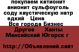 покупаем катионит анионит сульфоуголь соду каустическую натр едкий › Цена ­ 150 000 - Все города Бизнес » Другое   . Ханты-Мансийский,Югорск г.
